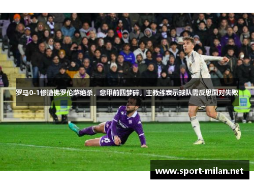 罗马0-1惨遭佛罗伦萨绝杀，意甲前四梦碎，主教练表示球队需反思面对失败