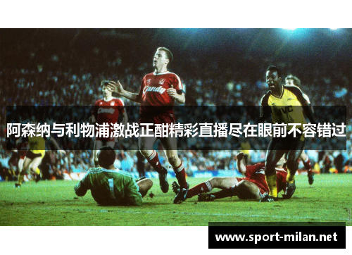 阿森纳与利物浦激战正酣精彩直播尽在眼前不容错过
